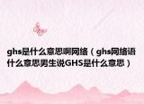 ghs是什么意思啊網(wǎng)絡(luò)（ghs網(wǎng)絡(luò)語什么意思男生說GHS是什么意思）