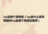 lxy是哪個(gè)男明星（lxy是什么意思網(wǎng)絡(luò)語lxy是哪個(gè)明星的縮寫）