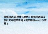 網(wǎng)絡(luò)用語on是什么意思（網(wǎng)絡(luò)用語ons在社交中啥意思別人說想跟你ons什么意思）