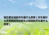 現(xiàn)在男女說的開車是什么意思（開車是什么意思網(wǎng)絡(luò)用語男女之間說的開車是什么意思）