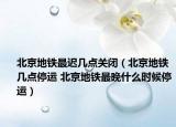 北京地鐵最遲幾點關(guān)閉（北京地鐵幾點停運 北京地鐵最晚什么時候停運）