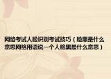 網(wǎng)絡(luò)考試人臉識別考試技巧（臉黑是什么意思網(wǎng)絡(luò)用語說一個人臉黑是什么意思）