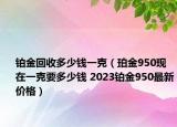 鉑金回收多少錢一克（珀金950現(xiàn)在一克要多少錢 2023鉑金950最新價(jià)格）