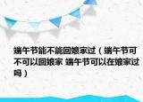 端午節(jié)能不能回娘家過（端午節(jié)可不可以回娘家 端午節(jié)可以在娘家過嗎）