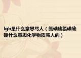 lgb是什么意思罵人（氮碘硫氫碘硫硼什么意思化學物質(zhì)罵人的）