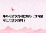 牛奶用熱水燙可以喝嗎（煤氣罐可以用熱水燙嗎）