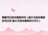 蜂蜜可以放冰箱保存嗎（薯片不放冰箱保存可以嗎 薯片不放冰箱保存行不行）