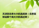 天津到北京大興機(jī)場高鐵（北京高鐵站那個(gè)離大興機(jī)場近啊）