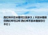西紅柿不在冰箱可以放多久（不放冰箱保存西紅柿可以嗎 西紅柿不放冰箱保存行不行）