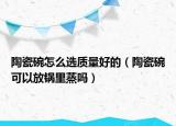 陶瓷碗怎么選質(zhì)量好的（陶瓷碗可以放鍋里蒸嗎）