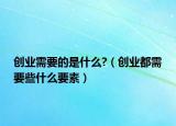 創(chuàng)業(yè)需要的是什么?（創(chuàng)業(yè)都需要些什么要素）