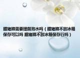 臘豬蹄需要提前泡水嗎（臘豬蹄不放冰箱保存可以嗎 臘豬蹄不放冰箱保存行嗎）
