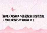 空調(diào)大1匹和1.5匹的區(qū)別 如何選購（如何選購藝術(shù)玻璃器皿）