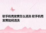 軟手機(jī)殼發(fā)黃怎么清洗 軟手機(jī)殼發(fā)黃如何清洗
