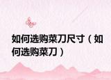 如何選購(gòu)菜刀尺寸（如何選購(gòu)菜刀）