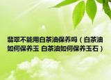 翡翠不能用白茶油保養(yǎng)嗎（白茶油如何保養(yǎng)玉 白茶油如何保養(yǎng)玉石）
