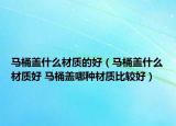 馬桶蓋什么材質(zhì)的好（馬桶蓋什么材質(zhì)好 馬桶蓋哪種材質(zhì)比較好）