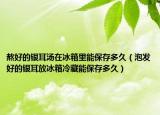 熬好的銀耳湯在冰箱里能保存多久（泡發(fā)好的銀耳放冰箱冷藏能保存多久）