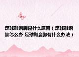 足球鞋磨腳是什么原因（足球鞋磨腳怎么辦 足球鞋磨腳有什么辦法）