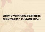 c盤哪些文件是可以刪除不影響使用的（如何有效影響他人 怎么有效影響他人）