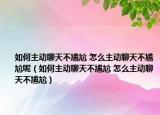 如何主動聊天不尷尬 怎么主動聊天不尷尬呢（如何主動聊天不尷尬 怎么主動聊天不尷尬）