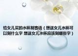 給女兒買的水杯刻寄語(yǔ)（想送女兒水杯可以刻什么字 想送女兒水杯應(yīng)該刻哪些字）