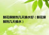 鮮花保鮮劑幾天換水好（鮮花保鮮劑幾天換水）