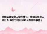 重陽節(jié)要幫老人做些什么（重陽節(jié)幫老人做什么 重陽節(jié)可以和老人做哪些事情）