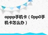 oppp手機(jī)卡（0pp0手機(jī)卡怎么辦）