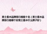 男士香水品牌排行榜前十名（男士香水品牌排行榜哪個(gè)好男士香水什么牌子好）