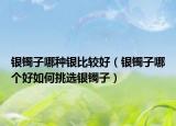 銀鐲子哪種銀比較好（銀鐲子哪個(gè)好如何挑選銀鐲子）