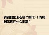 青銅器出現(xiàn)在哪個朝代?（青銅器出現(xiàn)在什么時期）