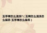 玉手鐲怎么清洗?（玉鐲怎么清洗怎么保養(yǎng) 玉手鐲怎么保養(yǎng)）