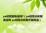 pe材質(zhì)耐高溫嗎?（pe材質(zhì)水杯耐高溫嗎 pe材質(zhì)水杯耐不耐高溫）