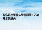 怎么開水果罐頭塑料瓶蓋（怎么開水果罐頭）