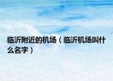 臨沂附近的機(jī)場(chǎng)（臨沂機(jī)場(chǎng)叫什么名字）