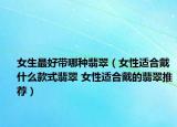 女生最好帶哪種翡翠（女性適合戴什么款式翡翠 女性適合戴的翡翠推薦）