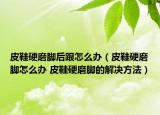 皮鞋硬磨腳后跟怎么辦（皮鞋硬磨腳怎么辦 皮鞋硬磨腳的解決方法）