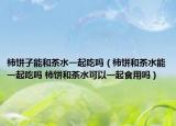 柿餅子能和茶水一起吃嗎（柿餅和茶水能一起吃嗎 柿餅和茶水可以一起食用嗎）