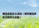 便池老垢怎么清洗（廁所便池多年污垢怎么去除）