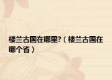 樓蘭古國在哪里?（樓蘭古國在哪個?。? /></span></a>
                        <h2><a href=