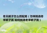 冬天褲子怎么搭配男（怎樣挑選冬季褲子男 如何挑選冬季褲子男）