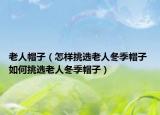 老人帽子（怎樣挑選老人冬季帽子 如何挑選老人冬季帽子）