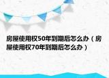 房屋使用權(quán)50年到期后怎么辦（房屋使用權(quán)70年到期后怎么辦）