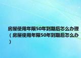 房屋使用年限50年到期后怎么辦理（房屋使用年限50年到期后怎么辦）