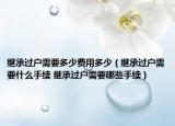 繼承過(guò)戶需要多少費(fèi)用多少（繼承過(guò)戶需要什么手續(xù) 繼承過(guò)戶需要哪些手續(xù)）