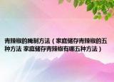 青辣椒的腌制方法（家庭儲(chǔ)存青辣椒的五種方法 家庭儲(chǔ)存青辣椒有哪五種方法）