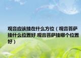 觀音應(yīng)該掛在什么方位（觀音菩薩掛什么位置好 觀音菩薩掛哪個(gè)位置好）