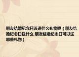 朋友結(jié)婚紀(jì)念日該送什么禮物呢（朋友結(jié)婚紀(jì)念日送什么 朋友結(jié)婚紀(jì)念日可以送哪些禮物）