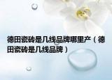 德田瓷磚是幾線品牌哪里產(chǎn)（德田瓷磚是幾線品牌）